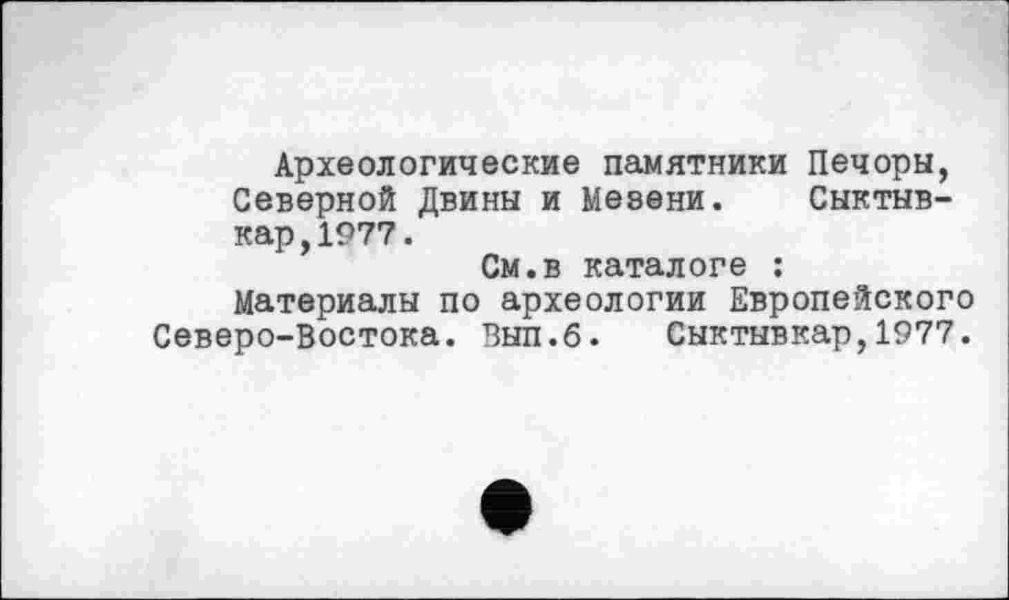 ﻿Археологические памятники Печоры, Северной Двины и Мезени. Сыктывкар, 1977.
См.в каталоге : Материалы по археологии Европейского Северо-Востока. Вып.б. Сыктывкар,1977.